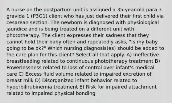 A nurse on the postpartum unit is assigned a 35-year-old para 3 gravida 1 (P3G1) client who has just delivered their first child via cesarean section. The newborn is diagnosed with physiological jaundice and is being treated on a different unit with phototherapy. The client expresses their sadness that they cannot hold their baby often and repeatedly asks, "Is my baby going to be ok?" Which nursing diagnosis(es) should be added to the care plan for this client? Select all that apply. A) Ineffective breastfeeding related to continuous phototherapy treatment B) Powerlessness related to loss of control over infant's medical care C) Excess fluid volume related to impaired excretion of breast milk D) Disorganized infant behavior related to hyperbilirubinemia treatment E) Risk for impaired attachment related to impaired physical bonding