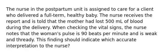 The nurse in the postpartum unit is assigned to care for a client who delivered a full-term, healthy baby. The nurse receives the report and is told that the mother had lost 500 mL of blood during the delivery. When checking the vital signs, the nurse notes that the woman's pulse is 90 beats per minute and is weak and thready. This finding should indicate which accurate interpretation to the nurse?