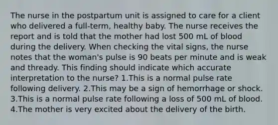 The nurse in the postpartum unit is assigned to care for a client who delivered a full-term, healthy baby. The nurse receives the report and is told that the mother had lost 500 mL of blood during the delivery. When checking the vital signs, the nurse notes that the woman's pulse is 90 beats per minute and is weak and thready. This finding should indicate which accurate interpretation to the nurse? 1.This is a normal pulse rate following delivery. 2.This may be a sign of hemorrhage or shock. 3.This is a normal pulse rate following a loss of 500 mL of blood. 4.The mother is very excited about the delivery of the birth.