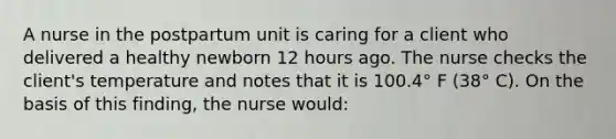 A nurse in the postpartum unit is caring for a client who delivered a healthy newborn 12 hours ago. The nurse checks the client's temperature and notes that it is 100.4° F (38° C). On the basis of this finding, the nurse would: