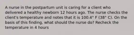 A nurse in the postpartum unit is caring for a client who delivered a healthy newborn 12 hours ago. The nurse checks the client's temperature and notes that it is 100.4° F (38° C). On the basis of this finding, what should the nurse do? Recheck the temperature in 4 hours