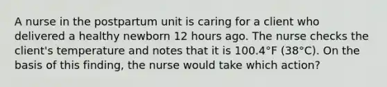 A nurse in the postpartum unit is caring for a client who delivered a healthy newborn 12 hours ago. The nurse checks the client's temperature and notes that it is 100.4°F (38°C). On the basis of this finding, the nurse would take which action?