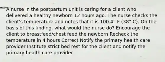 A nurse in the postpartum unit is caring for a client who delivered a healthy newborn 12 hours ago. The nurse checks the client's temperature and notes that it is 100.4° F (38° C). On the basis of this finding, what would the nurse do? Encourage the client to breastfeed/chest feed the newborn Recheck the temperature in 4 hours Correct Notify the primary health care provider Institute strict bed rest for the client and notify the primary health care provider