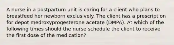 A nurse in a postpartum unit is caring for a client who plans to breastfeed her newborn exclusively. The client has a prescription for depot medroxyprogesterone acetate (DMPA). At which of the following times should the nurse schedule the client to receive the first dose of the medication?