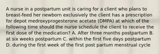 A nurse in a postpartum unit is caring for a client who plans to breast-feed her newborn exclusively the client has a prescription for depot medroxyprogesterone acetate (DMPA) at which of the following time should the nurse schedule the client to receive the first dose of the medication? A. After three months postpartum B. at six weeks postpartum C. within the first five days postpartum D. during the first week of the first post partum menstrual cycle