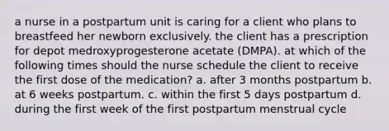 a nurse in a postpartum unit is caring for a client who plans to breastfeed her newborn exclusively. the client has a prescription for depot medroxyprogesterone acetate (DMPA). at which of the following times should the nurse schedule the client to receive the first dose of the medication? a. after 3 months postpartum b. at 6 weeks postpartum. c. within the first 5 days postpartum d. during the first week of the first postpartum menstrual cycle