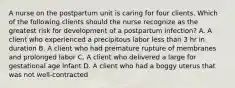 A nurse on the postpartum unit is caring for four clients. Which of the following clients should the nurse recognize as the greatest risk for development of a postpartum infection? A. A client who experienced a precipitous labor less than 3 hr in duration B. A client who had premature rupture of membranes and prolonged labor C. A client who delivered a large for gestational age infant D. A client who had a boggy uterus that was not well‑contracted