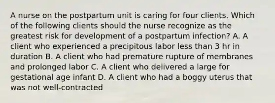 A nurse on the postpartum unit is caring for four clients. Which of the following clients should the nurse recognize as the greatest risk for development of a postpartum infection? A. A client who experienced a precipitous labor less than 3 hr in duration B. A client who had premature rupture of membranes and prolonged labor C. A client who delivered a large for gestational age infant D. A client who had a boggy uterus that was not well‑contracted