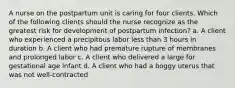 A nurse on the postpartum unit is caring for four clients. Which of the following clients should the nurse recognize as the greatest risk for development of postpartum infection? a. A client who experienced a precipitous labor less than 3 hours in duration b. A client who had premature rupture of membranes and prolonged labor c. A client who delivered a large for gestational age infant d. A client who had a boggy uterus that was not well-contracted