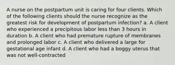 A nurse on the postpartum unit is caring for four clients. Which of the following clients should the nurse recognize as the greatest risk for development of postpartum infection? a. A client who experienced a precipitous labor less than 3 hours in duration b. A client who had premature rupture of membranes and prolonged labor c. A client who delivered a large for gestational age infant d. A client who had a boggy uterus that was not well-contracted