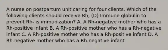 A nurse on postpartum unit caring for four clients. Which of the following clients should receive Rh, (D) Immune globulin to prevent Rh- is immunization? A. A Rh-negative mother who has a Rh-positive infant B. A Rh-positive mother who has a Rh-negative infant C. A Rh-positive mother who has a Rh-positive infant D. A Rh-negative mother who has a Rh-negative infant