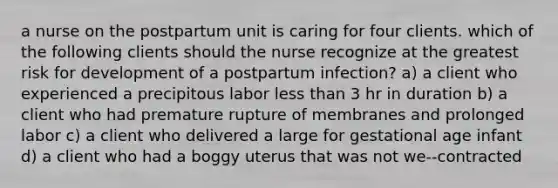 a nurse on the postpartum unit is caring for four clients. which of the following clients should the nurse recognize at the greatest risk for development of a postpartum infection? a) a client who experienced a precipitous labor less than 3 hr in duration b) a client who had premature rupture of membranes and prolonged labor c) a client who delivered a large for gestational age infant d) a client who had a boggy uterus that was not we--contracted