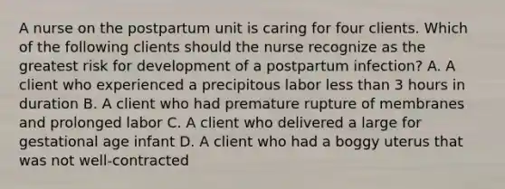 A nurse on the postpartum unit is caring for four clients. Which of the following clients should the nurse recognize as the greatest risk for development of a postpartum infection? A. A client who experienced a precipitous labor less than 3 hours in duration B. A client who had premature rupture of membranes and prolonged labor C. A client who delivered a large for gestational age infant D. A client who had a boggy uterus that was not well-contracted