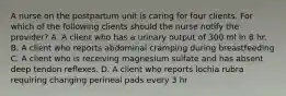 A nurse on the postpartum unit is caring for four clients. For which of the following clients should the nurse notify the provider? A. A client who has a urinary output of 300 ml in 8 hr. B. A client who reports abdominal cramping during breastfeeding C. A client who is receiving magnesium sulfate and has absent deep tendon reflexes. D. A client who reports lochia rubra requiring changing perineal pads every 3 hr