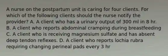 A nurse on the postpartum unit is caring for four clients. For which of the following clients should the nurse notify the provider? A. A client who has a urinary output of 300 ml in 8 hr. B. A client who reports abdominal cramping during breastfeeding C. A client who is receiving magnesium sulfate and has absent deep tendon reflexes. D. A client who reports lochia rubra requiring changing perineal pads every 3 hr