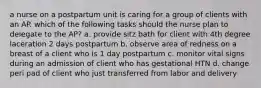 a nurse on a postpartum unit is caring for a group of clients with an AP. which of the following tasks should the nurse plan to delegate to the AP? a. provide sitz bath for client with 4th degree laceration 2 days postpartum b. observe area of redness on a breast of a client who is 1 day postpartum c. monitor vital signs during an admission of client who has gestational HTN d. change peri pad of client who just transferred from labor and delivery