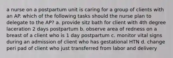 a nurse on a postpartum unit is caring for a group of clients with an AP. which of the following tasks should the nurse plan to delegate to the AP? a. provide sitz bath for client with 4th degree laceration 2 days postpartum b. observe area of redness on a breast of a client who is 1 day postpartum c. monitor vital signs during an admission of client who has gestational HTN d. change peri pad of client who just transferred from labor and delivery