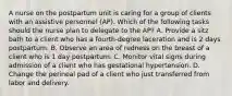 A nurse on the postpartum unit is caring for a group of clients with an assistive personnel (AP). Which of the following tasks should the nurse plan to delegate to the AP? A. Provide a sitz bath to a client who has a fourth-degree laceration and is 2 days postpartum. B. Observe an area of redness on the breast of a client who is 1 day postpartum. C. Monitor vital signs during admission of a client who has gestational hypertension. D. Change the perineal pad of a client who just transferred from labor and delivery.