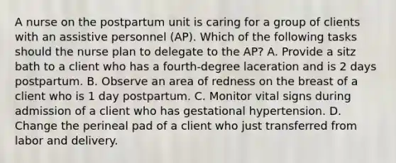 A nurse on the postpartum unit is caring for a group of clients with an assistive personnel (AP). Which of the following tasks should the nurse plan to delegate to the AP? A. Provide a sitz bath to a client who has a fourth-degree laceration and is 2 days postpartum. B. Observe an area of redness on the breast of a client who is 1 day postpartum. C. Monitor vital signs during admission of a client who has gestational hypertension. D. Change the perineal pad of a client who just transferred from labor and delivery.