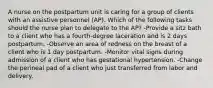 A nurse on the postpartum unit is caring for a group of clients with an assistive personnel (AP). Which of the following tasks should the nurse plan to delegate to the AP? -Provide a sitz bath to a client who has a fourth-degree laceration and is 2 days postpartum. -Observe an area of redness on the breast of a client who is 1 day postpartum. -Monitor vital signs during admission of a client who has gestational hypertension. -Change the perineal pad of a client who just transferred from labor and delivery.