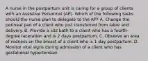 A nurse in the postpartum unit is caring for a group of clients with an Assistive Personnel (AP). Which of the following tasks should the nurse plan to delegate to the AP? A. Change the perineal pad of a client who just transferred from labor and delivery. B. Provide a sitz bath to a client who has a fourth-degree laceration and is 2 days postpartum. C. Observe an area of redness on the breast of a client who is 1 day postpartum. D. Monitor vital signs during admission of a client who has gestational hypertension