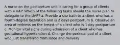 A nurse on the postpartum unit is caring for a group of clients with a UAP. Which of the following tasks should the nurse plan to delegate to the UAP? a. Provide a sitz bath to a client who has a fourth-degree laceration and is 2 days postpartum b. Observe an area of redness on the breast of a client who is 1 day postpartum c. Monitor vital signs during admission of a client who has gestational hypertension d. Change the perineal pad of a client who just transferred from labor and delivery