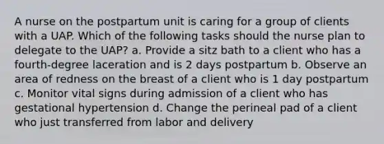 A nurse on the postpartum unit is caring for a group of clients with a UAP. Which of the following tasks should the nurse plan to delegate to the UAP? a. Provide a sitz bath to a client who has a fourth-degree laceration and is 2 days postpartum b. Observe an area of redness on the breast of a client who is 1 day postpartum c. Monitor vital signs during admission of a client who has gestational hypertension d. Change the perineal pad of a client who just transferred from labor and delivery