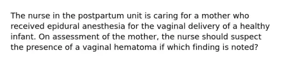 The nurse in the postpartum unit is caring for a mother who received epidural anesthesia for the vaginal delivery of a healthy infant. On assessment of the mother, the nurse should suspect the presence of a vaginal hematoma if which finding is noted?