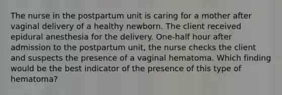 The nurse in the postpartum unit is caring for a mother after vaginal delivery of a healthy newborn. The client received epidural anesthesia for the delivery. One-half hour after admission to the postpartum unit, the nurse checks the client and suspects the presence of a vaginal hematoma. Which finding would be the best indicator of the presence of this type of hematoma?