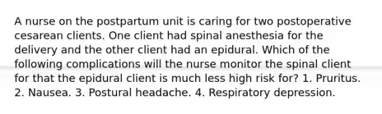 A nurse on the postpartum unit is caring for two postoperative cesarean clients. One client had spinal anesthesia for the delivery and the other client had an epidural. Which of the following complications will the nurse monitor the spinal client for that the epidural client is much less high risk for? 1. Pruritus. 2. Nausea. 3. Postural headache. 4. Respiratory depression.