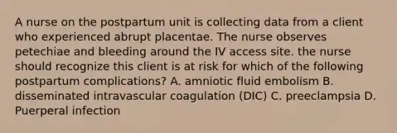 A nurse on the postpartum unit is collecting data from a client who experienced abrupt placentae. The nurse observes petechiae and bleeding around the IV access site. the nurse should recognize this client is at risk for which of the following postpartum complications? A. amniotic fluid embolism B. disseminated intravascular coagulation (DIC) C. preeclampsia D. Puerperal infection