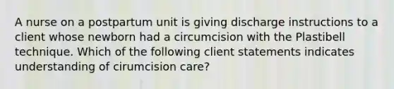 A nurse on a postpartum unit is giving discharge instructions to a client whose newborn had a circumcision with the Plastibell technique. Which of the following client statements indicates understanding of cirumcision care?