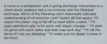 A nurse on a postpartum unit is giving discharge instructions to a client whose newborn had a circumcision with the Plastibell technique. Which of the following client statements indicates understanding of circumcision care? (Select all that apply.) "I'll expect the plastic ring to fall off by itself within a week." "I'll apply petroleum jelly to his penis with diaper changes." "I'll wash his penis with warm water and mild soap each day." "I'll call the doctor if I see any bleeding." "I'll make sure his diaper is loose in the front."