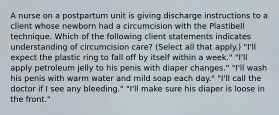 A nurse on a postpartum unit is giving discharge instructions to a client whose newborn had a circumcision with the Plastibell technique. Which of the following client statements indicates understanding of circumcision care? (Select all that apply.) "I'll expect the plastic ring to fall off by itself within a week." "I'll apply petroleum jelly to his penis with diaper changes." "I'll wash his penis with warm water and mild soap each day." "I'll call the doctor if I see any bleeding." "I'll make sure his diaper is loose in the front."