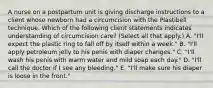 A nurse on a postpartum unit is giving discharge instructions to a client whose newborn had a circumcision with the Plastibell technique. Which of the following client statements indicates understanding of circumcision care? (Select all that apply.) A. "I'll expect the plastic ring to fall off by itself within a week." B. "I'll apply petroleum jelly to his penis with diaper changes." C. "I'll wash his penis with warm water and mild soap each day." D. "I'll call the doctor if I see any bleeding." E. "I'll make sure his diaper is loose in the front."