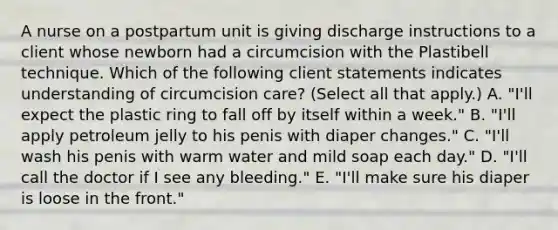 A nurse on a postpartum unit is giving discharge instructions to a client whose newborn had a circumcision with the Plastibell technique. Which of the following client statements indicates understanding of circumcision care? (Select all that apply.) A. "I'll expect the plastic ring to fall off by itself within a week." B. "I'll apply petroleum jelly to his penis with diaper changes." C. "I'll wash his penis with warm water and mild soap each day." D. "I'll call the doctor if I see any bleeding." E. "I'll make sure his diaper is loose in the front."