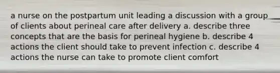 a nurse on the postpartum unit leading a discussion with a group of clients about perineal care after delivery a. describe three concepts that are the basis for perineal hygiene b. describe 4 actions the client should take to prevent infection c. describe 4 actions the nurse can take to promote client comfort