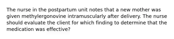 The nurse in the postpartum unit notes that a new mother was given methylergonovine intramuscularly after delivery. The nurse should evaluate the client for which finding to determine that the medication was effective?