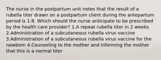 The nurse in the postpartum unit notes that the result of a rubella titer drawn on a postpartum client during the antepartum period is 1:8. Which should the nurse anticipate to be prescribed by the health care provider? 1.A repeat rubella titer in 2 weeks 2.Administration of a subcutaneous rubella virus vaccine 3.Administration of a subcutaneous rubella virus vaccine for the newborn 4.Counseling to the mother and informing the mother that this is a normal titer