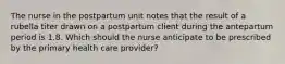 The nurse in the postpartum unit notes that the result of a rubella titer drawn on a postpartum client during the antepartum period is 1.8. Which should the nurse anticipate to be prescribed by the primary health care provider?