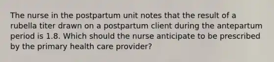 The nurse in the postpartum unit notes that the result of a rubella titer drawn on a postpartum client during the antepartum period is 1.8. Which should the nurse anticipate to be prescribed by the primary health care provider?