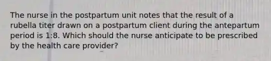 The nurse in the postpartum unit notes that the result of a rubella titer drawn on a postpartum client during the antepartum period is 1:8. Which should the nurse anticipate to be prescribed by the health care provider?