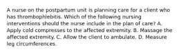 A nurse on the postpartum unit is planning care for a client who has thrombophlebitis. Which of the following nursing interventions should the nurse include in the plan of care? A. Apply cold compresses to the affected extremity. B. Massage the affected extremity. C. Allow the client to ambulate. D. Measure leg circumferences.