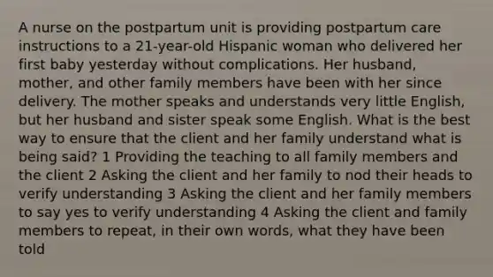 A nurse on the postpartum unit is providing postpartum care instructions to a 21-year-old Hispanic woman who delivered her first baby yesterday without complications. Her husband, mother, and other family members have been with her since delivery. The mother speaks and understands very little English, but her husband and sister speak some English. What is the best way to ensure that the client and her family understand what is being said? 1 Providing the teaching to all family members and the client 2 Asking the client and her family to nod their heads to verify understanding 3 Asking the client and her family members to say yes to verify understanding 4 Asking the client and family members to repeat, in their own words, what they have been told