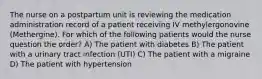 The nurse on a postpartum unit is reviewing the medication administration record of a patient receiving IV methylergonovine (Methergine). For which of the following patients would the nurse question the order? A) The patient with diabetes B) The patient with a urinary tract infection (UTI) C) The patient with a migraine D) The patient with hypertension