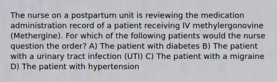 The nurse on a postpartum unit is reviewing the medication administration record of a patient receiving IV methylergonovine (Methergine). For which of the following patients would the nurse question the order? A) The patient with diabetes B) The patient with a urinary tract infection (UTI) C) The patient with a migraine D) The patient with hypertension