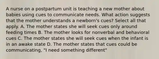 A nurse on a postpartum unit is teaching a new mother about babies using cues to communicate needs. What action suggests that the mother understands a newborn's cues? Select all that apply. A. The mother states she will seek cues only around feeding times B. The mother looks for nonverbal and behavioral cues C. The mother states she will seek cues when the infant is in an awake state D. The mother states that cues could be communicating, "I need something different"