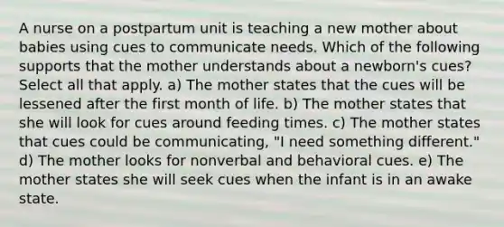 A nurse on a postpartum unit is teaching a new mother about babies using cues to communicate needs. Which of the following supports that the mother understands about a newborn's cues? Select all that apply. a) The mother states that the cues will be lessened after the first month of life. b) The mother states that she will look for cues around feeding times. c) The mother states that cues could be communicating, "I need something different." d) The mother looks for nonverbal and behavioral cues. e) The mother states she will seek cues when the infant is in an awake state.