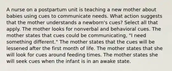 A nurse on a postpartum unit is teaching a new mother about babies using cues to communicate needs. What action suggests that the mother understands a newborn's cues? Select all that apply. The mother looks for nonverbal and behavioral cues. The mother states that cues could be communicating, "I need something different." The mother states that the cues will be lessened after the first month of life. The mother states that she will look for cues around feeding times. The mother states she will seek cues when the infant is in an awake state.