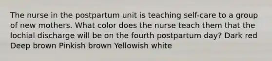 The nurse in the postpartum unit is teaching self-care to a group of new mothers. What color does the nurse teach them that the lochial discharge will be on the fourth postpartum day? Dark red Deep brown Pinkish brown Yellowish white